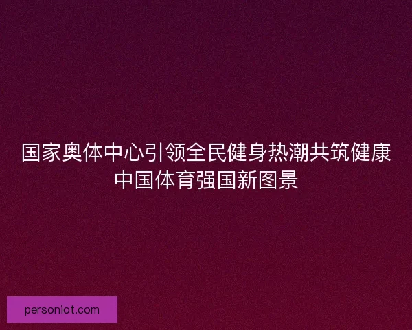 国家奥体中心引领全民健身热潮共筑健康中国体育强国新图景