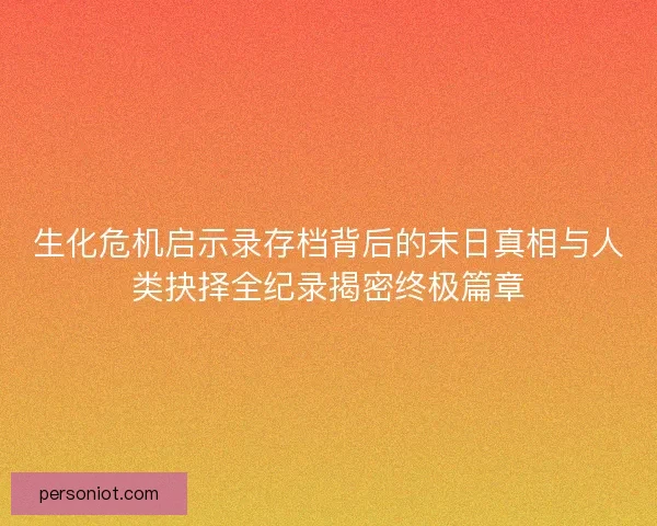 生化危机启示录存档背后的末日真相与人类抉择全纪录揭密终极篇章