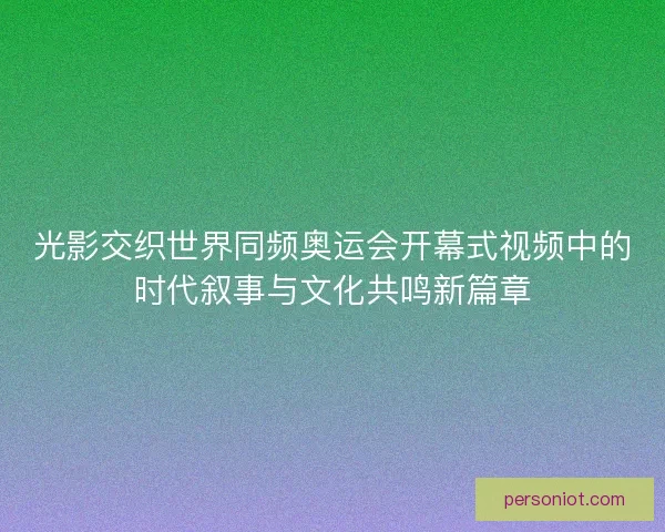 光影交织世界同频奥运会开幕式视频中的时代叙事与文化共鸣新篇章