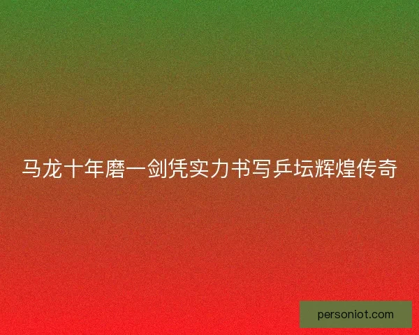 马龙十年磨一剑凭实力书写乒坛辉煌传奇