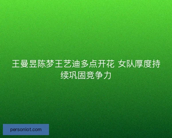 王曼昱陈梦王艺迪多点开花 女队厚度持续巩固竞争力