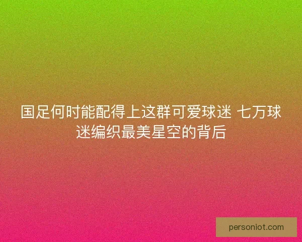 国足何时能配得上这群可爱球迷 七万球迷编织最美星空的背后