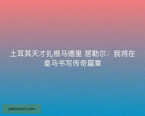 土耳其天才扎根马德里 居勒尔：我将在皇马书写传奇篇章