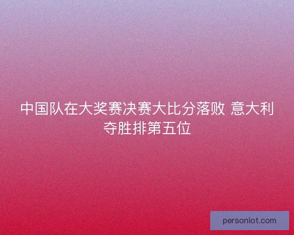 中国队在大奖赛决赛大比分落败 意大利夺胜排第五位