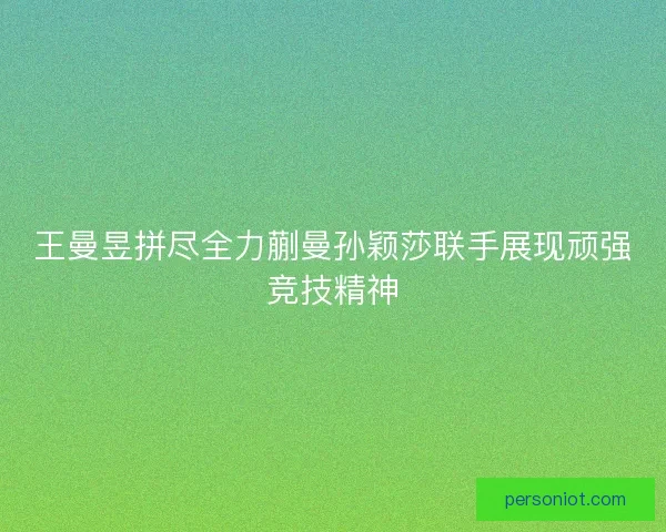 王曼昱拼尽全力蒯曼孙颖莎联手展现顽强竞技精神