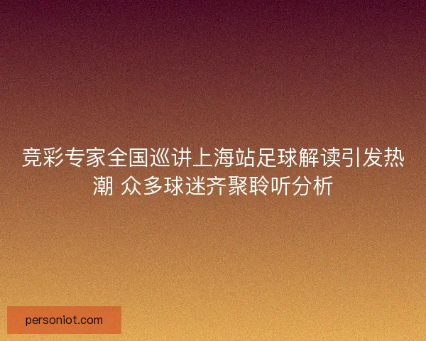 竞彩专家全国巡讲上海站足球解读引发热潮 众多球迷齐聚聆听分析